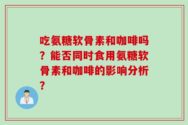 吃氨糖软骨素和咖啡吗？能否同时食用氨糖软骨素和咖啡的影响分析？