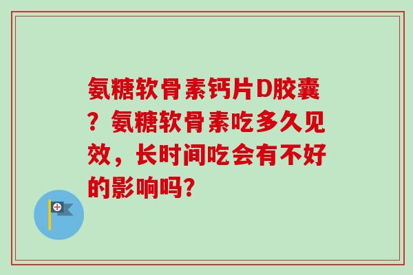 氨糖软骨素钙片D胶囊?氨糖软骨素吃多久见效,长时间吃会有不好的影响吗? 氨糖软骨素钙片D胶囊?氨糖软骨素吃多久见效,长时间吃会有不好的影响吗?