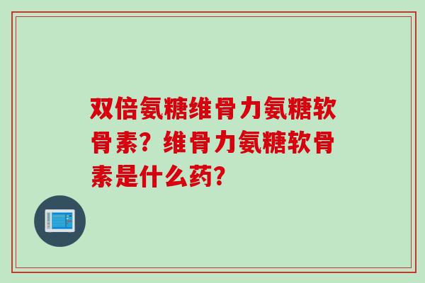 双倍氨糖维骨力氨糖软骨素？维骨力氨糖软骨素是什么药？