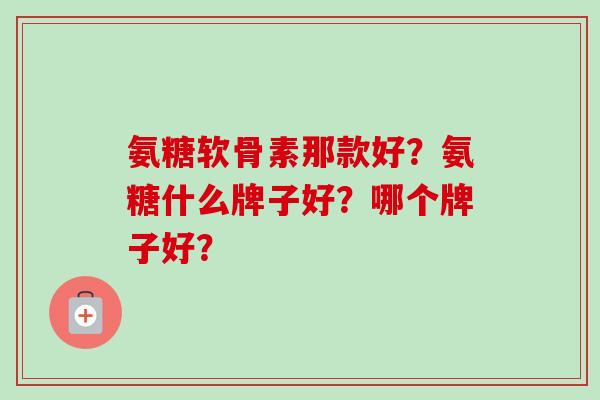 氨糖软骨素那款好？氨糖什么牌子好？哪个牌子好？