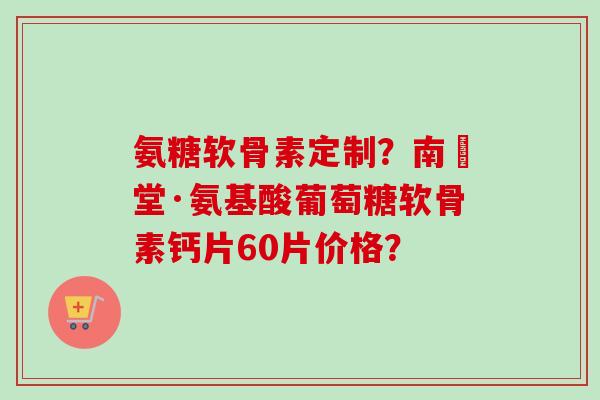 氨糖软骨素定制？南雲堂·氨基酸葡萄糖软骨素钙片60片价格？