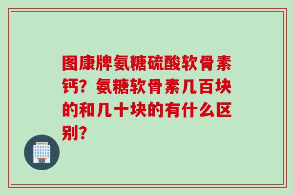 图康牌氨糖硫酸软骨素钙？氨糖软骨素几百块的和几十块的有什么区别？