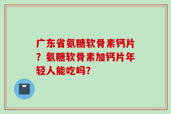 广东省氨糖软骨素钙片？氨糖软骨素加钙片年轻人能吃吗？