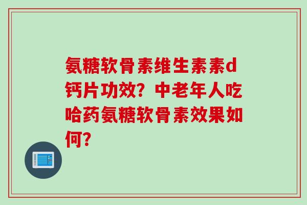 氨糖软骨素维生素素d钙片功效？中老年人吃哈药氨糖软骨素效果如何？