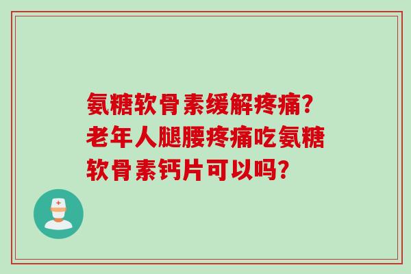 氨糖软骨素缓解疼痛？老年人腿腰疼痛吃氨糖软骨素钙片可以吗？
