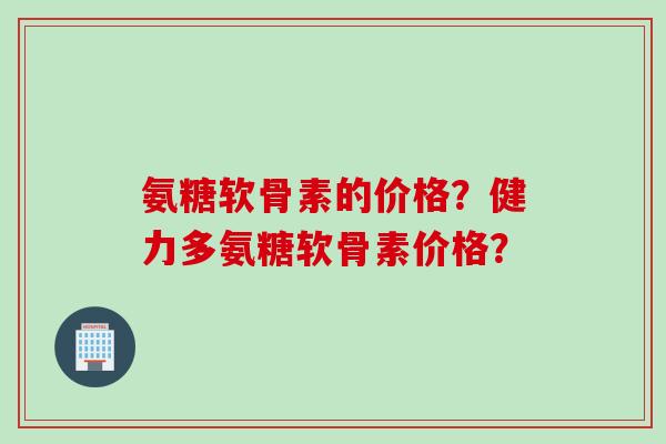 氨糖软骨素的价格?健力多氨糖软骨素价格? 氨糖软骨素的价格?健力多氨糖软骨素价格?
