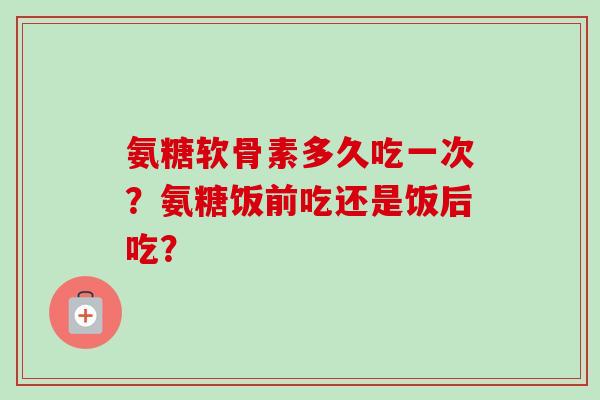 氨糖软骨素多久吃一次？氨糖饭前吃还是饭后吃？
