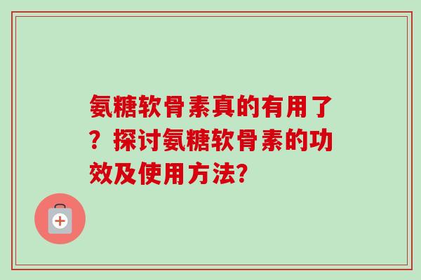 氨糖软骨素真的有用了?探讨氨糖软骨素的功效及使用方法? 氨糖软骨素真的有用了?探讨氨糖软骨素的功效及使用方法?