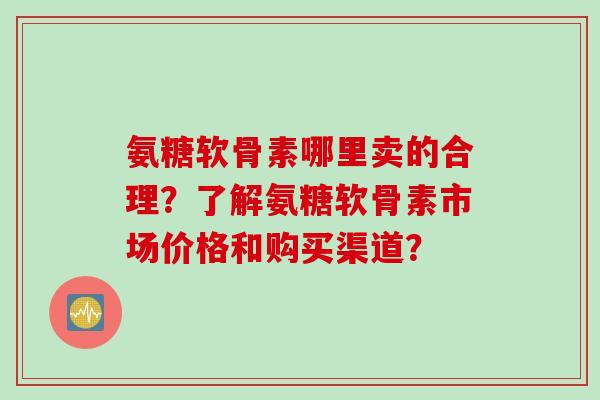 氨糖软骨素哪里卖的合理？了解氨糖软骨素市场价格和购买渠道？