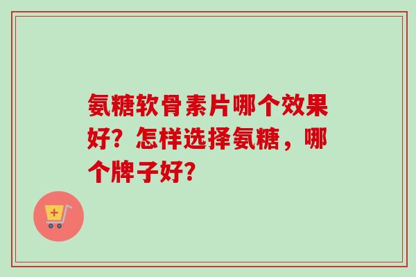 氨糖软骨素片哪个效果好?怎样选择氨糖,哪个牌子好? 氨糖软骨素片哪个效果好?怎样选择氨糖,哪个牌子好?