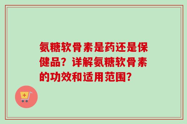 氨糖软骨素是药还是保健品？详解氨糖软骨素的功效和适用范围？