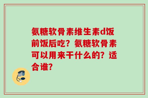氨糖软骨素维生素d饭前饭后吃？氨糖软骨素可以用来干什么的？适合谁？