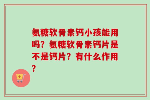 氨糖软骨素钙小孩能用吗？氨糖软骨素钙片是不是钙片？有什么作用？