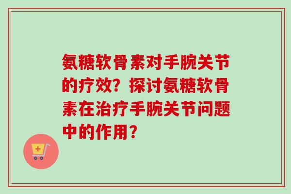 氨糖软骨素对手腕关节的疗效？探讨氨糖软骨素在治疗手腕关节问题中的作用？