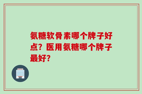 氨糖软骨素哪个牌子好点？医用氨糖哪个牌子最好？