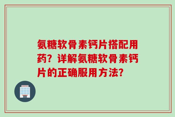 氨糖软骨素钙片搭配用药？详解氨糖软骨素钙片的正确服用方法？