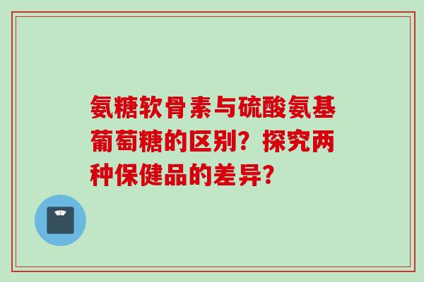 氨糖软骨素与硫酸氨基葡萄糖的区别？探究两种保健品的差异？