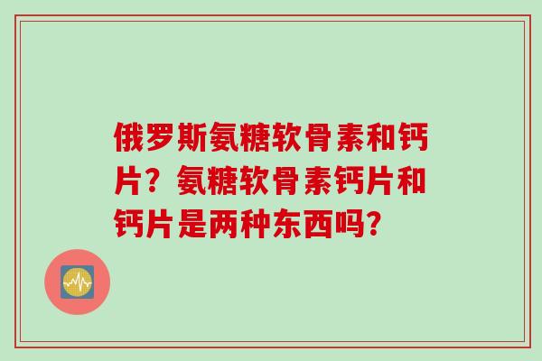 俄罗斯氨糖软骨素和钙片？氨糖软骨素钙片和钙片是两种东西吗？