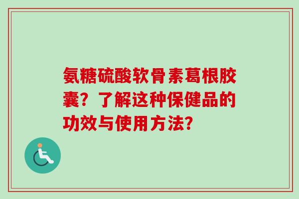 氨糖硫酸软骨素葛根胶囊？了解这种保健品的功效与使用方法？