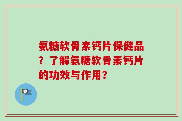 氨糖软骨素钙片保健品？了解氨糖软骨素钙片的功效与作用？