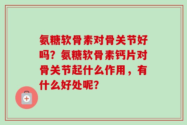 氨糖软骨素对骨关节好吗？氨糖软骨素钙片对骨关节起什么作用，有什么好处呢？