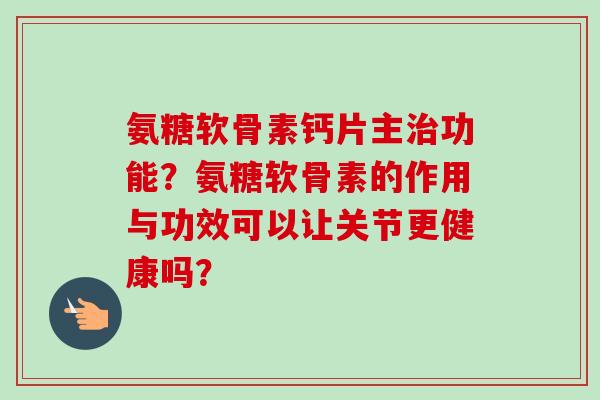 氨糖软骨素钙片主治功能？氨糖软骨素的作用与功效可以让关节更健康吗？