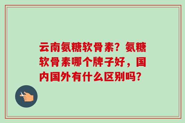 云南氨糖软骨素？氨糖软骨素哪个牌子好，国内国外有什么区别吗？