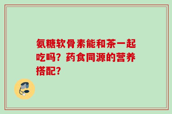 氨糖软骨素能和茶一起吃吗？药食同源的营养搭配？