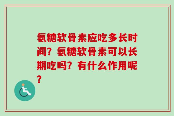 氨糖软骨素应吃多长时间?氨糖软骨素可以长期吃吗?有什么作用呢? 氨糖软骨素应吃多长时间?氨糖软骨素可以长期吃吗?有什么作用呢?