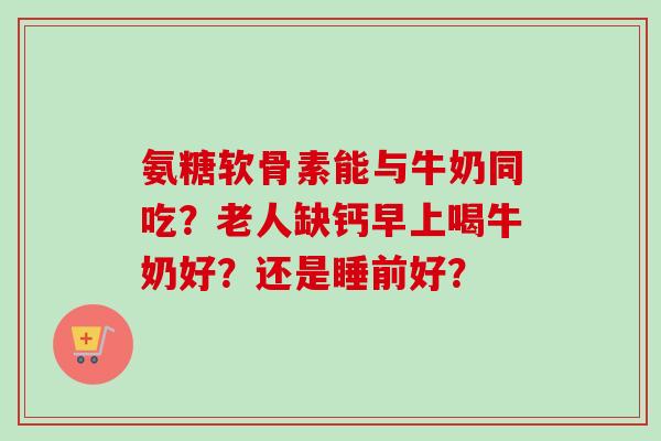 氨糖软骨素能与牛奶同吃？老人缺钙早上喝牛奶好？还是睡前好？