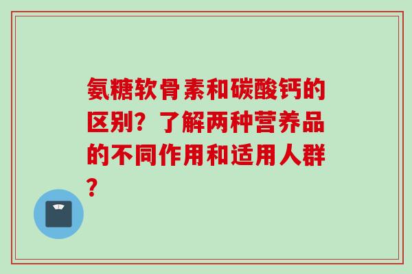 氨糖软骨素和碳酸钙的区别?了解两种营养品的不同作用和适用人群? 氨糖软骨素和碳酸钙的区别?了解两种营养品的不同作用和适用人群?