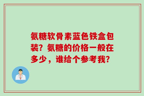 氨糖软骨素蓝色铁盒包装？氨糖的价格一般在多少，谁给个参考我？