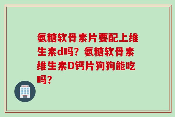 氨糖软骨素片要配上维生素d吗？氨糖软骨素维生素D钙片狗狗能吃吗？