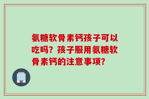 氨糖软骨素钙孩子可以吃吗？孩子服用氨糖软骨素钙的注意事项？