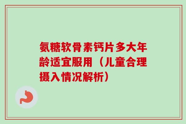 氨糖软骨素钙片多大年龄适宜服用（儿童合理摄入情况解析）