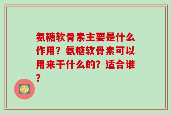 氨糖软骨素主要是什么作用？氨糖软骨素可以用来干什么的？适合谁？
