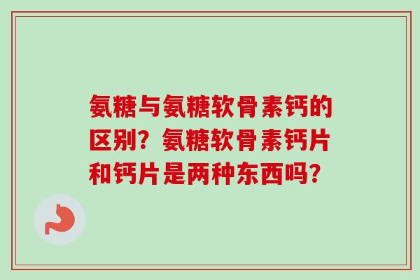 氨糖与氨糖软骨素钙的区别？氨糖软骨素钙片和钙片是两种东西吗？
