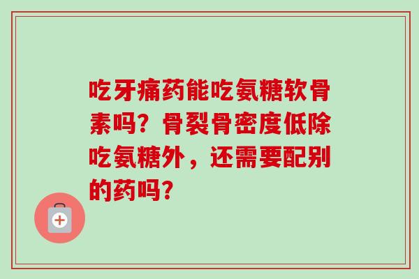 吃牙痛药能吃氨糖软骨素吗？骨裂骨密度低除吃氨糖外，还需要配别的药吗？