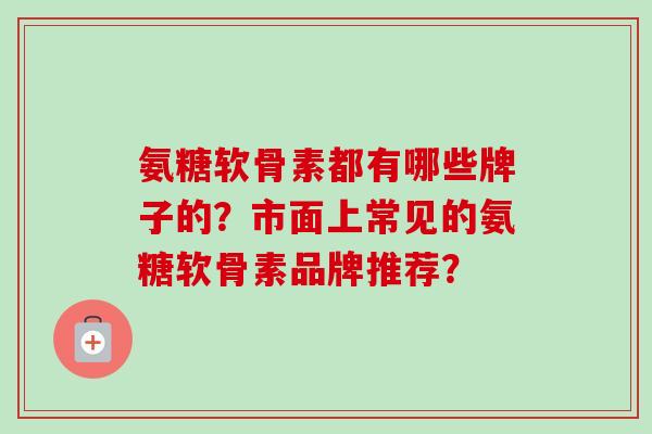 氨糖软骨素都有哪些牌子的？市面上常见的氨糖软骨素品牌推荐？