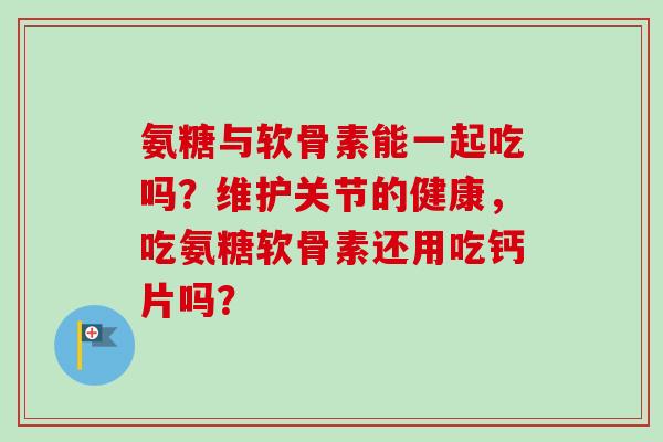 氨糖与软骨素能一起吃吗？维护关节的健康，吃氨糖软骨素还用吃钙片吗？