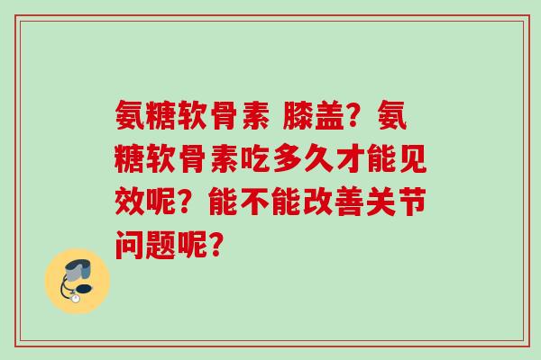 氨糖软骨素 膝盖？氨糖软骨素吃多久才能见效呢？能不能改善关节问题呢？