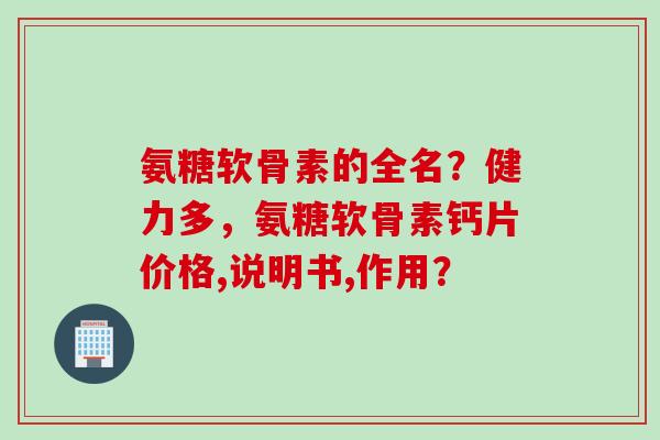 氨糖软骨素的全名?健力多,氨糖软骨素钙片价格,说明书,作用? 氨糖软骨素的全名?健力多,氨糖软骨素钙片价格,说明书,作用?