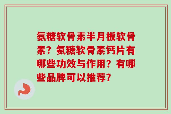 氨糖软骨素半月板软骨素？氨糖软骨素钙片有哪些功效与作用？有哪些品牌可以推荐？