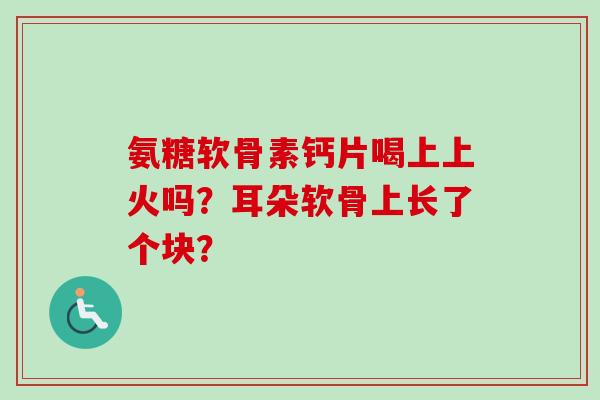 氨糖软骨素钙片喝上上火吗？耳朵软骨上长了个块？