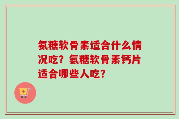 氨糖软骨素适合什么情况吃?氨糖软骨素钙片适合哪些人吃? 氨糖软骨素适合什么情况吃?氨糖软骨素钙片适合哪些人吃?