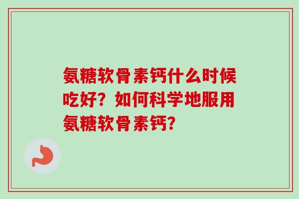 氨糖软骨素钙什么时候吃好？如何科学地服用氨糖软骨素钙？