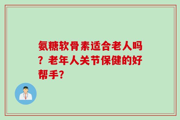 氨糖软骨素适合老人吗？老年人关节保健的好帮手？