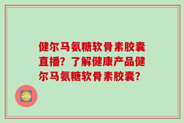 健尔马氨糖软骨素胶囊直播?了解健康产品健尔马氨糖软骨素胶囊? 健尔马氨糖软骨素胶囊直播?了解健康产品健尔马氨糖软骨素胶囊?