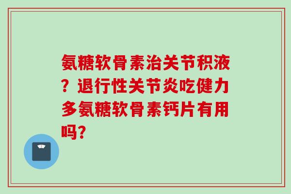 氨糖软骨素治关节积液？退行性关节炎吃健力多氨糖软骨素钙片有用吗？
