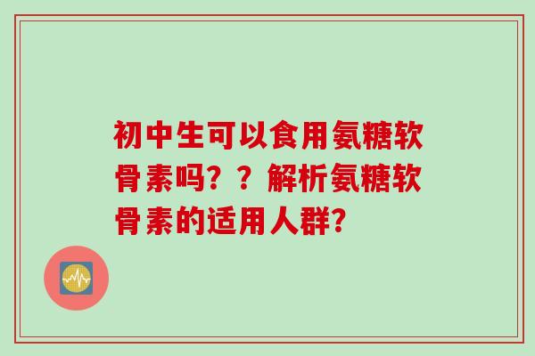 初中生可以食用氨糖软骨素吗？？解析氨糖软骨素的适用人群？